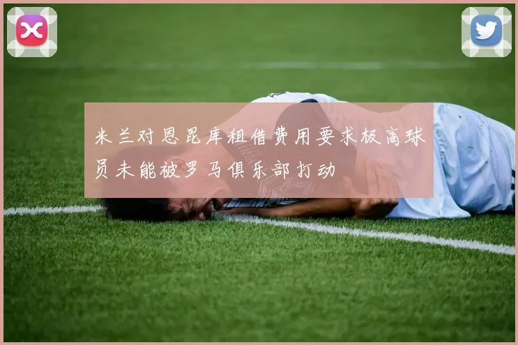 米兰对恩昆库租借费用要求极高球员未能被罗马俱乐部打动