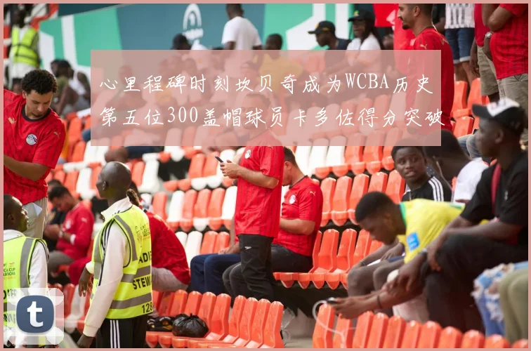 心里程碑时刻坎贝奇成为WCBA历史第五位300盖帽球员卡多佐得分突破1000大关