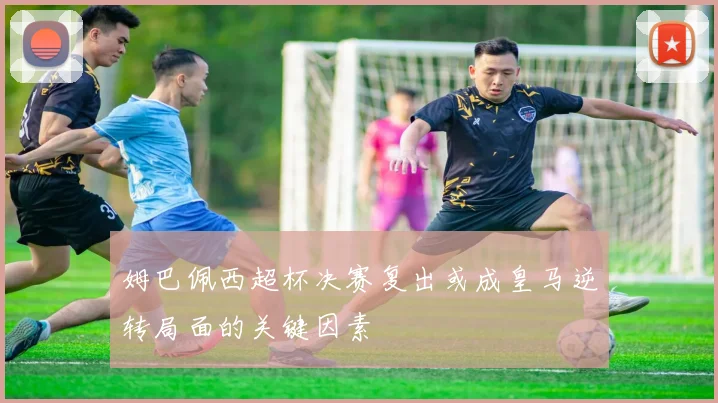 姆巴佩西超杯决赛复出或成皇马逆转局面的关键因素