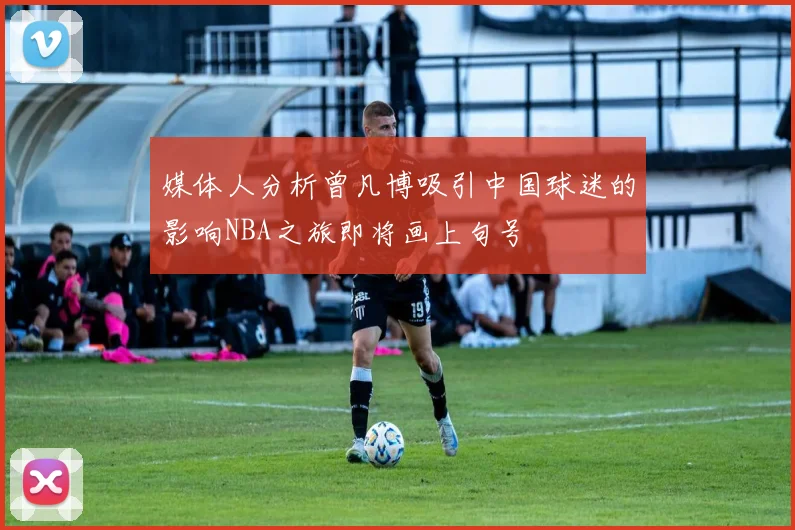 媒体人分析曾凡博吸引中国球迷的影响NBA之旅即将画上句号