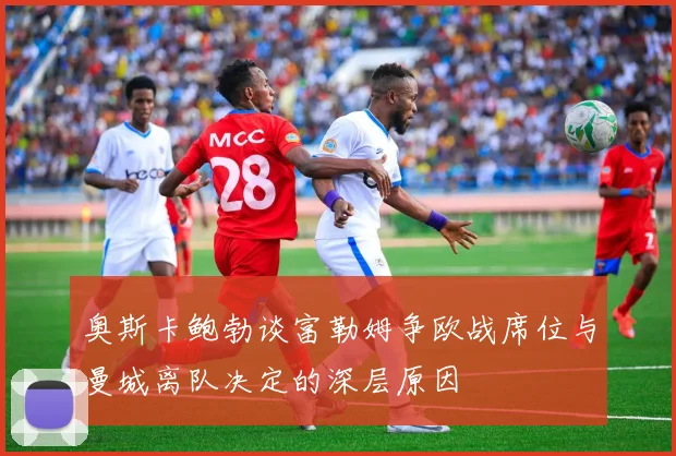奥斯卡鲍勃谈富勒姆争欧战席位与曼城离队决定的深层原因