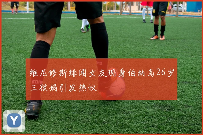 维尼修斯绯闻女友现身伯纳乌26岁三孩妈引发热议
