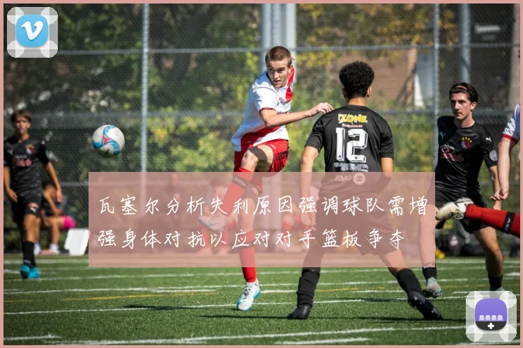 瓦塞尔分析失利原因强调球队需增强身体对抗以应对对手篮板争夺