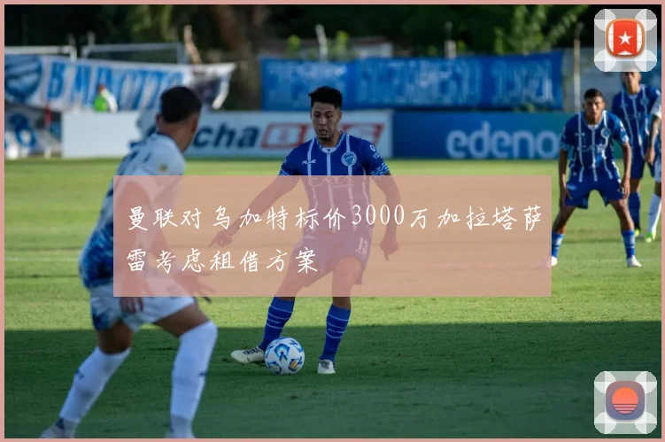 曼联对乌加特标价3000万加拉塔萨雷考虑租借方案