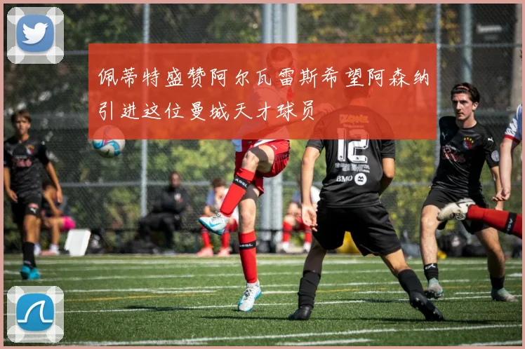 佩蒂特盛赞阿尔瓦雷斯希望阿森纳引进这位曼城天才球员