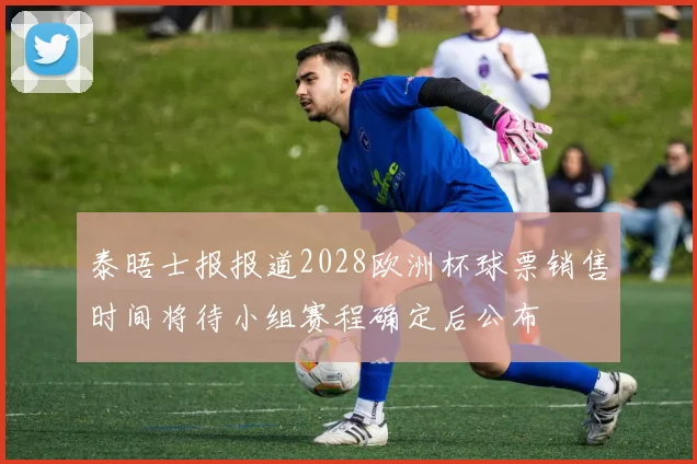 泰晤士报报道2028欧洲杯球票销售时间将待小组赛程确定后公布