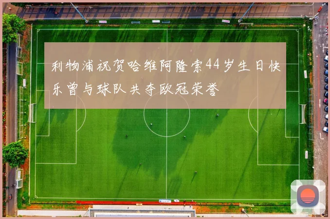 利物浦祝贺哈维阿隆索44岁生日快乐曾与球队共夺欧冠荣誉