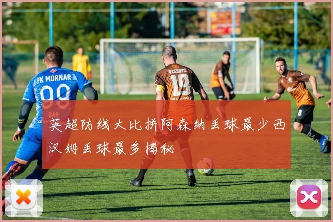 英超防线大比拼阿森纳丢球最少西汉姆丢球最多揭秘