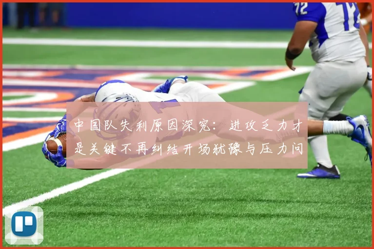 中国队失利原因深究：进攻乏力才是关键不再纠结开场犹豫与压力问题