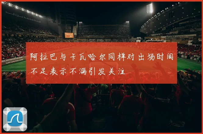 阿拉巴与卡瓦哈尔同样对出场时间不足表示不满引发关注