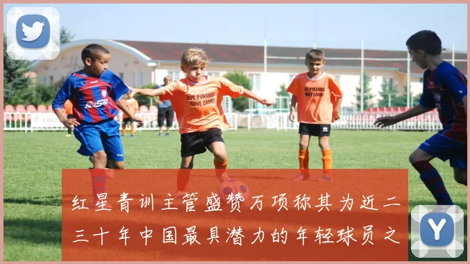 红星青训主管盛赞万项称其为近二三十年中国最具潜力的年轻球员之一