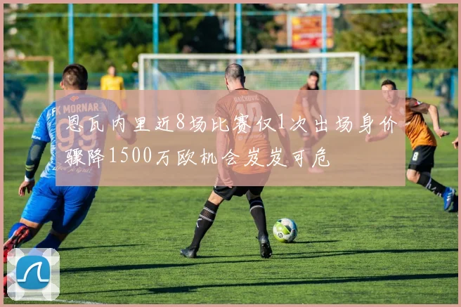 恩瓦内里近8场比赛仅1次出场身价骤降1500万欧机会岌岌可危