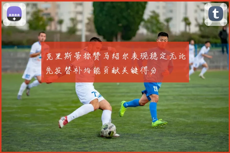 克里斯蒂称赞马绍尔表现稳定无论先发替补均能贡献关键得分