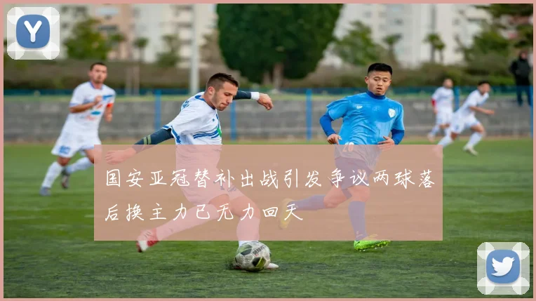 国安亚冠替补出战引发争议两球落后换主力已无力回天