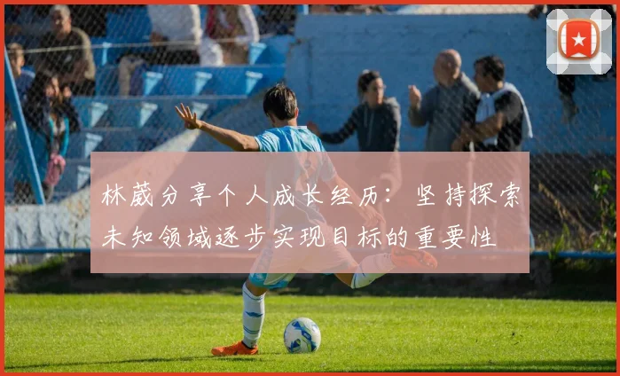 林葳分享个人成长经历：坚持探索未知领域逐步实现目标的重要性