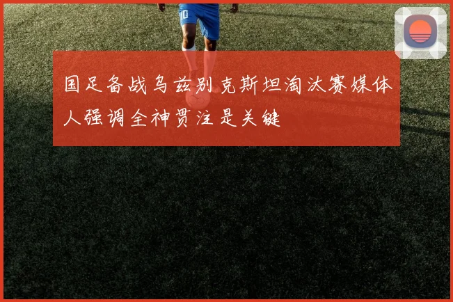 国足备战乌兹别克斯坦淘汰赛媒体人强调全神贯注是关键