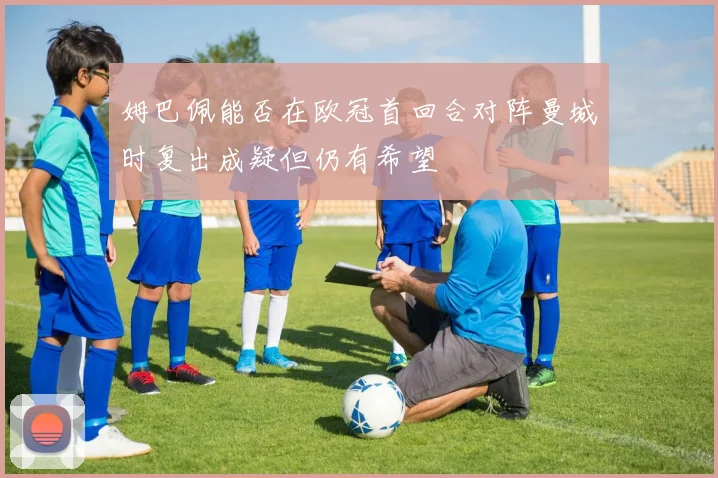 姆巴佩能否在欧冠首回合对阵曼城时复出成疑但仍有希望