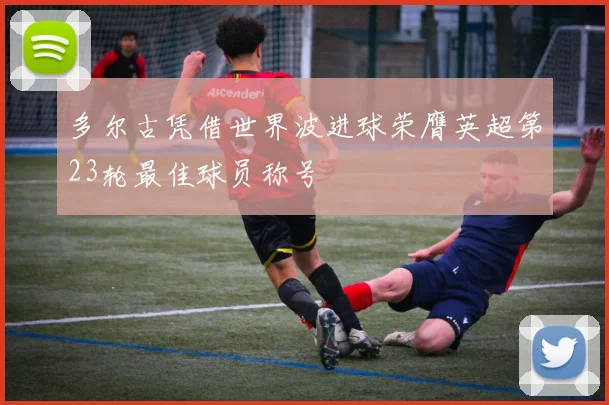 多尔古凭借世界波进球荣膺英超第23轮最佳球员称号