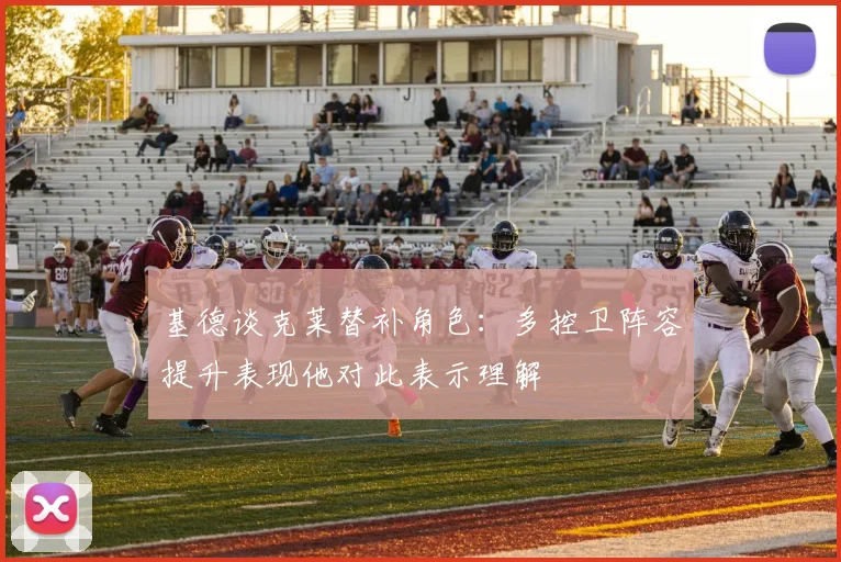 基德谈克莱替补角色：多控卫阵容提升表现他对此表示理解