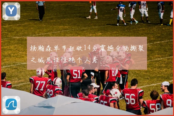 杨瀚森单节狂砍14分震撼全场撕裂之城见证惊艳个人秀
