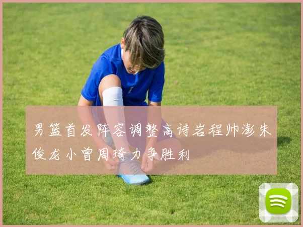 男篮首发阵容调整高诗岩程帅澎朱俊龙小曾周琦力争胜利