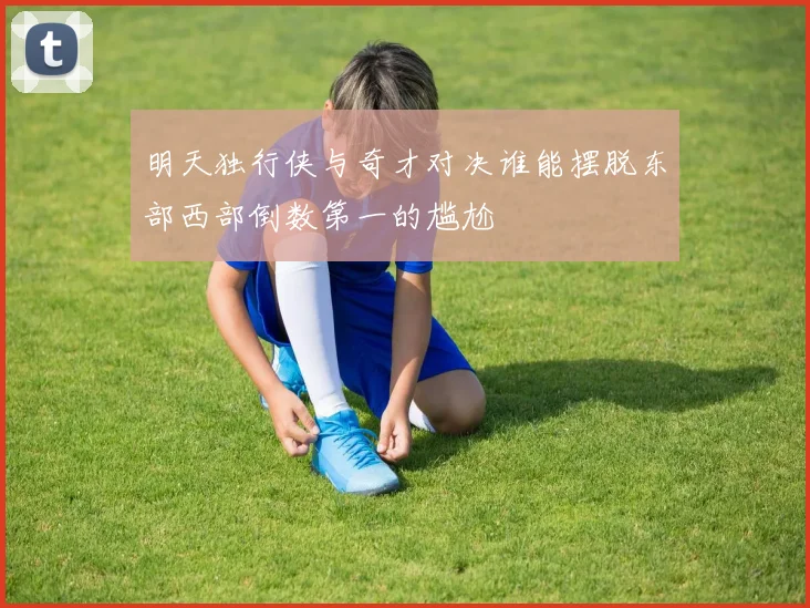 明天独行侠与奇才对决谁能摆脱东部西部倒数第一的尴尬
