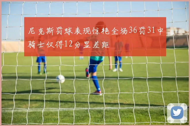 尼克斯罚球表现惊艳全场36罚31中骑士仅得12分显差距