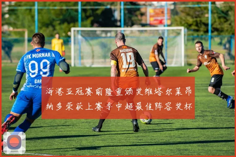 海港亚冠赛前隆重颁奖维塔尔莱昂纳多荣获上赛季中超最佳阵容奖杯