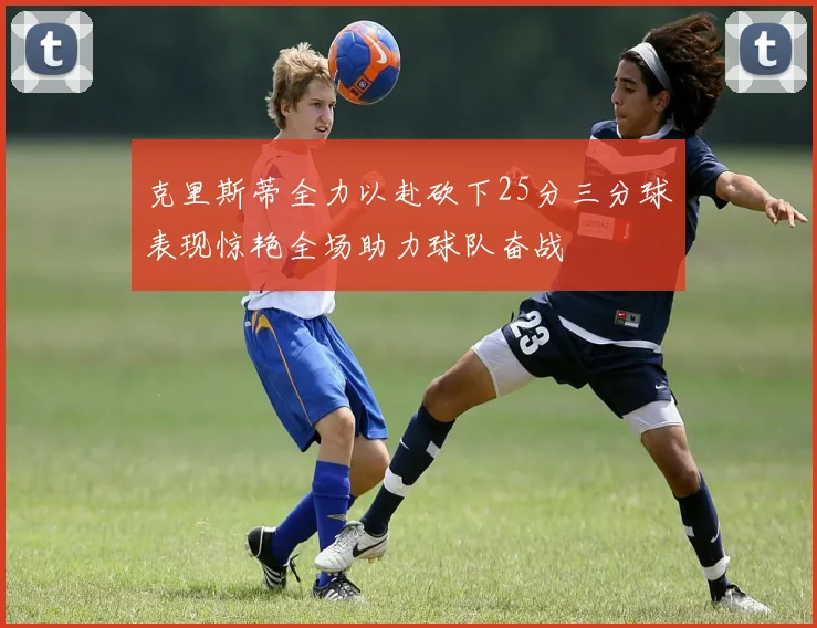 克里斯蒂全力以赴砍下25分三分球表现惊艳全场助力球队奋战